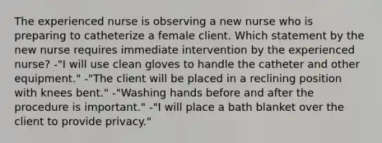 The experienced nurse is observing a new nurse who is preparing to catheterize a female client. Which statement by the new nurse requires immediate intervention by the experienced nurse? -"I will use clean gloves to handle the catheter and other equipment." -"The client will be placed in a reclining position with knees bent." -"Washing hands before and after the procedure is important." -"I will place a bath blanket over the client to provide privacy."