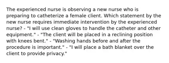 The experienced nurse is observing a new nurse who is preparing to catheterize a female client. Which statement by the new nurse requires immediate intervention by the experienced nurse? - "I will use clean gloves to handle the catheter and other equipment." - "The client will be placed in a reclining position with knees bent." - "Washing hands before and after the procedure is important." - "I will place a bath blanket over the client to provide privacy."