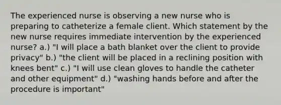 The experienced nurse is observing a new nurse who is preparing to catheterize a female client. Which statement by the new nurse requires immediate intervention by the experienced nurse? a.) "I will place a bath blanket over the client to provide privacy" b.) "the client will be placed in a reclining position with knees bent" c.) "I will use clean gloves to handle the catheter and other equipment" d.) "washing hands before and after the procedure is important"