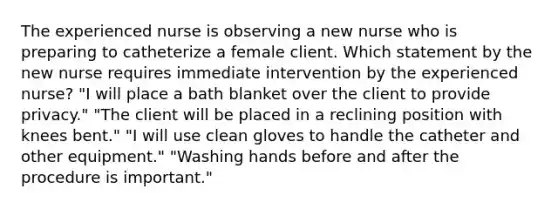 The experienced nurse is observing a new nurse who is preparing to catheterize a female client. Which statement by the new nurse requires immediate intervention by the experienced nurse? "I will place a bath blanket over the client to provide privacy." "The client will be placed in a reclining position with knees bent." "I will use clean gloves to handle the catheter and other equipment." "Washing hands before and after the procedure is important."