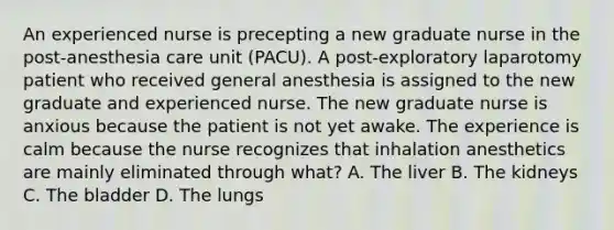 An experienced nurse is precepting a new graduate nurse in the post-anesthesia care unit (PACU). A post-exploratory laparotomy patient who received general anesthesia is assigned to the new graduate and experienced nurse. The new graduate nurse is anxious because the patient is not yet awake. The experience is calm because the nurse recognizes that inhalation anesthetics are mainly eliminated through what? A. The liver B. The kidneys C. The bladder D. The lungs