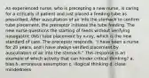 An experienced nurse, who is precepting a new nurse, is caring for a critically ill patient and just placed a feeding tube as prescribed. After auscultation of air into the stomach to confirm tube placement, the preceptor initiates the tube feeding. The new nurse questions the starting of feeds without verifying nasogastric (NG) tube placement by x-ray, which is the new standard of care. The preceptor responds, "I have been a nurse for 20 years, and I have always verified placement by auscultation of air into the stomach." This response is an example of which activity that can hinder critical thinking? a. bias b. erroneous assumption c. illogical thinking d. close mindedness