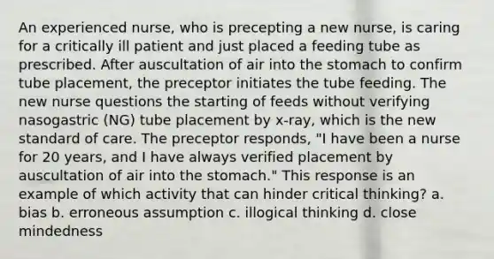 An experienced nurse, who is precepting a new nurse, is caring for a critically ill patient and just placed a feeding tube as prescribed. After auscultation of air into the stomach to confirm tube placement, the preceptor initiates the tube feeding. The new nurse questions the starting of feeds without verifying nasogastric (NG) tube placement by x-ray, which is the new standard of care. The preceptor responds, "I have been a nurse for 20 years, and I have always verified placement by auscultation of air into the stomach." This response is an example of which activity that can hinder critical thinking? a. bias b. erroneous assumption c. illogical thinking d. close mindedness