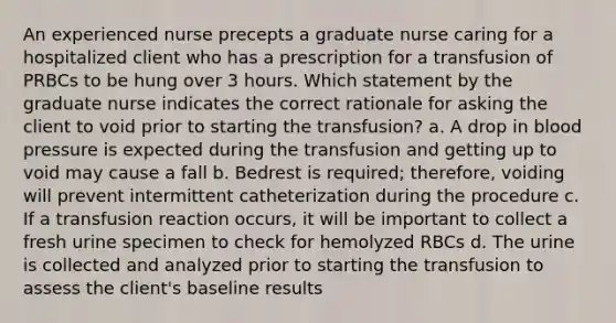 An experienced nurse precepts a graduate nurse caring for a hospitalized client who has a prescription for a transfusion of PRBCs to be hung over 3 hours. Which statement by the graduate nurse indicates the correct rationale for asking the client to void prior to starting the transfusion? a. A drop in blood pressure is expected during the transfusion and getting up to void may cause a fall b. Bedrest is required; therefore, voiding will prevent intermittent catheterization during the procedure c. If a transfusion reaction occurs, it will be important to collect a fresh urine specimen to check for hemolyzed RBCs d. The urine is collected and analyzed prior to starting the transfusion to assess the client's baseline results