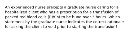 An experienced nurse precepts a graduate nurse caring for a hospitalized client who has a prescription for a transfusion of packed red blood cells (RBCs) to be hung over 3 hours. Which statement by the graduate nurse indicates the correct rationale for asking the client to void prior to starting the transfusion?