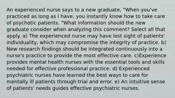 An experienced nurse says to a new graduate, "When you've practiced as long as I have, you instantly know how to take care of psychotic patients. "What information should the new graduate consider when analyzing this comment? Select all that apply. a) The experienced nurse may have lost sight of patients' individuality, which may compromise the integrity of practice. b) New research findings should be integrated continuously into a nurse's practice to provide the most effective care. c)Experience provides mental health nurses with the essential tools and skills needed for effective professional practice. d) Experienced psychiatric nurses have learned the best ways to care for mentally ill patients through trial and error. e) An intuitive sense of patients' needs guides effective psychiatric nurses.