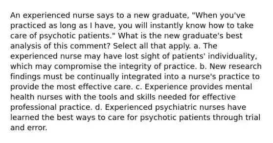 An experienced nurse says to a new graduate, "When you've practiced as long as I have, you will instantly know how to take care of psychotic patients." What is the new graduate's best analysis of this comment? Select all that apply. a. The experienced nurse may have lost sight of patients' individuality, which may compromise the integrity of practice. b. New research findings must be continually integrated into a nurse's practice to provide the most effective care. c. Experience provides mental health nurses with the tools and skills needed for effective professional practice. d. Experienced psychiatric nurses have learned the best ways to care for psychotic patients through trial and error.