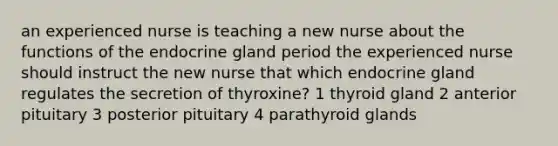 an experienced nurse is teaching a new nurse about the functions of the endocrine gland period the experienced nurse should instruct the new nurse that which endocrine gland regulates the secretion of thyroxine? 1 thyroid gland 2 anterior pituitary 3 posterior pituitary 4 parathyroid glands