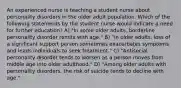 An experienced nurse is teaching a student nurse about personality disorders in the older adult population. Which of the following statements by the student nurse would indicate a need for further education? A) "In some older adults, borderline personality disorder remits with age." B) "In older adults, loss of a significant support person sometimes exacerbates symptoms and leads individuals to seek treatment." C) "Antisocial personality disorder tends to worsen as a person moves from middle age into older adulthood." D) "Among older adults with personality disorders, the risk of suicide tends to decline with age."