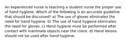 An experienced nurse is teaching a student nurse the proper use of hand hygiene. Which of the following is an accurate guideline that should be discussed? a) The use of gloves eliminates the need for hand hygiene. b) The use of hand hygiene eliminates the need for gloves. c) Hand hygiene must be performed after contact with inanimate objects near the client. d) Hand lotions should not be used after hand hygiene.