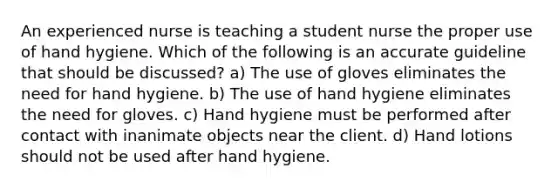 An experienced nurse is teaching a student nurse the proper use of hand hygiene. Which of the following is an accurate guideline that should be discussed? a) The use of gloves eliminates the need for hand hygiene. b) The use of hand hygiene eliminates the need for gloves. c) Hand hygiene must be performed after contact with inanimate objects near the client. d) Hand lotions should not be used after hand hygiene.