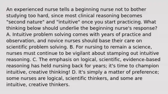 An experienced nurse tells a beginning nurse not to bother studying too hard, since most clinical reasoning becomes "second nature" and "intuitive" once you start practicing. What thinking below should underlie the beginning nurse's response? A. Intuitive problem solving comes with years of practice and observation, and novice nurses should base their care on scientific problem solving. B. For nursing to remain a science, nurses must continue to be vigilant about stamping out intuitive reasoning. C. The emphasis on logical, scientific, evidence-based reasoning has held nursing back for years; it's time to champion intuitive, creative thinking! D. It's simply a matter of preference; some nurses are logical, scientific thinkers, and some are intuitive, creative thinkers.