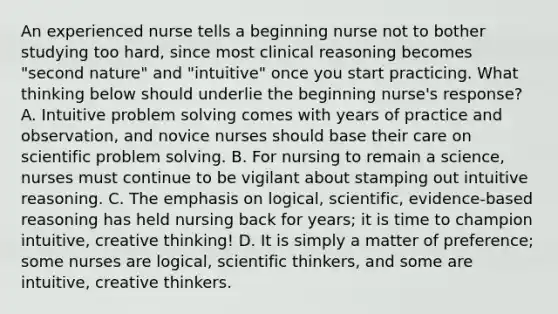 An experienced nurse tells a beginning nurse not to bother studying too hard, since most clinical reasoning becomes "second nature" and "intuitive" once you start practicing. What thinking below should underlie the beginning nurse's response? A. Intuitive problem solving comes with years of practice and observation, and novice nurses should base their care on scientific problem solving. B. For nursing to remain a science, nurses must continue to be vigilant about stamping out intuitive reasoning. C. The emphasis on logical, scientific, evidence-based reasoning has held nursing back for years; it is time to champion intuitive, creative thinking! D. It is simply a matter of preference; some nurses are logical, scientific thinkers, and some are intuitive, creative thinkers.