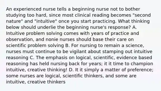 An experienced nurse tells a beginning nurse not to bother studying too hard, since most clinical reading becomes "second nature" and "intuitive" once you start practicing. What thinking below should underlie the beginning nurse's response? A. Intuitive problem solving comes with years of practice and observation, and nonie nurses should base their care on scientific problem solving B. For nursing to remain a science, nurses must continue to be vigilant about stamping out intuitive reasoning C. The emphasis on logical, scientific, evidence based reasoning has held nursing back for years; it it time to champion intuitive, creative thinking! D. It it simply a matter of preference; some nurses are logical, scientific thinkers, and some are intuitive, creative thinkers