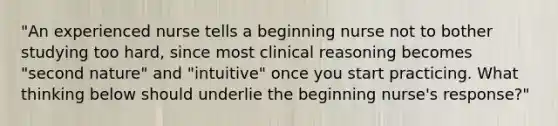 "An experienced nurse tells a beginning nurse not to bother studying too hard, since most clinical reasoning becomes "second nature" and "intuitive" once you start practicing. What thinking below should underlie the beginning nurse's response?"