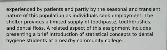 experienced by patients and partly by the seasonal and transient nature of this population as individuals seek employment. The shelter provides a limited supply of toothpaste, toothbrushes, and dental floss. A related aspect of this assignment includes presenting a brief introduction of statistical concepts to dental hygiene students at a nearby community college.