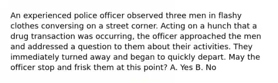 An experienced police officer observed three men in flashy clothes conversing on a street corner. Acting on a hunch that a drug transaction was occurring, the officer approached the men and addressed a question to them about their activities. They immediately turned away and began to quickly depart. May the officer stop and frisk them at this point? A. Yes B. No