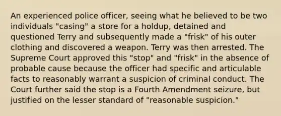 An experienced police officer, seeing what he believed to be two individuals "casing" a store for a holdup, detained and questioned Terry and subsequently made a "frisk" of his outer clothing and discovered a weapon. Terry was then arrested. The Supreme Court approved this "stop" and "frisk" in the absence of probable cause because the officer had specific and articulable facts to reasonably warrant a suspicion of criminal conduct. The Court further said the stop is a Fourth Amendment seizure, but justified on the lesser standard of "reasonable suspicion."