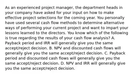 As an experienced project manager, the department heads in your company have asked for your input on how to make effective project selections for the coming year. You personally have used several cash flow methods to determine alternative ways of performing your current project and want to impart your lessons learned to the directors. You know which of the following is true regarding the results of your cash flow analysis? A. Payback period and IRR will generally give you the same accept/reject decision. B. NPV and discounted cash flows will generally give you the same accept/reject decision. C. Payback period and discounted cash flows will generally give you the same accept/reject decision. D. NPV and IRR will generally give you the same accept/reject decision.