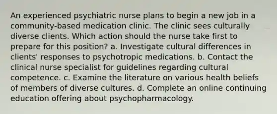 An experienced psychiatric nurse plans to begin a new job in a community-based medication clinic. The clinic sees culturally diverse clients. Which action should the nurse take first to prepare for this position? a. Investigate cultural differences in clients' responses to psychotropic medications. b. Contact the clinical nurse specialist for guidelines regarding cultural competence. c. Examine the literature on various health beliefs of members of diverse cultures. d. Complete an online continuing education offering about psychopharmacology.