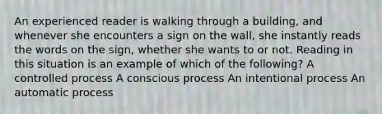 An experienced reader is walking through a building, and whenever she encounters a sign on the wall, she instantly reads the words on the sign, whether she wants to or not. Reading in this situation is an example of which of the following? A controlled process A conscious process An intentional process An automatic process