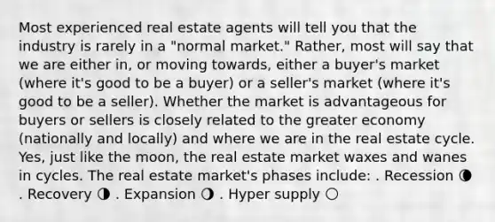 Most experienced real estate agents will tell you that the industry is rarely in a "normal market." Rather, most will say that we are either in, or moving towards, either a buyer's market (where it's good to be a buyer) or a seller's market (where it's good to be a seller). Whether the market is advantageous for buyers or sellers is closely related to the greater economy (nationally and locally) and where we are in the real estate cycle. Yes, just like the moon, the real estate market waxes and wanes in cycles. The real estate market's phases include: . Recession 🌘 . Recovery 🌗 . Expansion 🌖 . Hyper supply 🌕