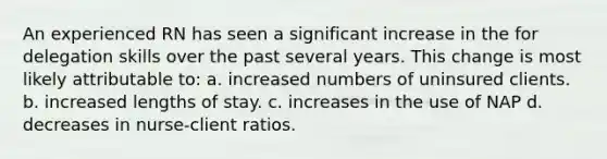 An experienced RN has seen a significant increase in the for delegation skills over the past several years. This change is most likely attributable to: a. increased numbers of uninsured clients. b. increased lengths of stay. c. increases in the use of NAP d. decreases in nurse-client ratios.