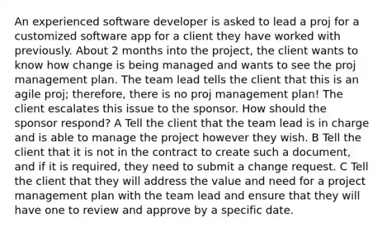 An experienced software developer is asked to lead a proj for a customized software app for a client they have worked with previously. About 2 months into the project, the client wants to know how change is being managed and wants to see the proj management plan. The team lead tells the client that this is an agile proj; therefore, there is no proj management plan! The client escalates this issue to the sponsor. How should the sponsor respond? A Tell the client that the team lead is in charge and is able to manage the project however they wish. B Tell the client that it is not in the contract to create such a document, and if it is required, they need to submit a change request. C Tell the client that they will address the value and need for a project management plan with the team lead and ensure that they will have one to review and approve by a specific date.