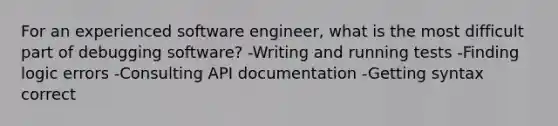 For an experienced software engineer, what is the most difficult part of debugging software? -Writing and running tests -Finding logic errors -Consulting API documentation -Getting syntax correct