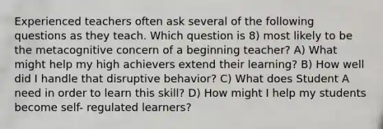 Experienced teachers often ask several of the following questions as they teach. Which question is 8) most likely to be the metacognitive concern of a beginning teacher? A) What might help my high achievers extend their learning? B) How well did I handle that disruptive behavior? C) What does Student A need in order to learn this skill? D) How might I help my students become self- regulated learners?