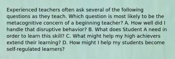 Experienced teachers often ask several of the following questions as they teach. Which question is most likely to be the metacognitive concern of a beginning teacher? A. How well did I handle that disruptive behavior? B. What does Student A need in order to learn this skill? C. What might help my high achievers extend their learning? D. How might I help my students become self-regulated learners?