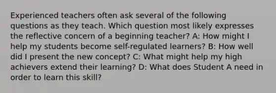 Experienced teachers often ask several of the following questions as they teach. Which question most likely expresses the reflective concern of a beginning teacher? A: How might I help my students become self-regulated learners? B: How well did I present the new concept? C: What might help my high achievers extend their learning? D: What does Student A need in order to learn this skill?