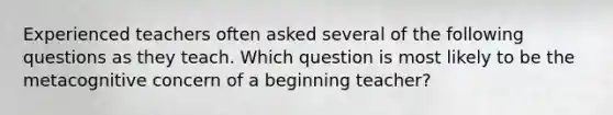 Experienced teachers often asked several of the following questions as they teach. Which question is most likely to be the metacognitive concern of a beginning teacher?