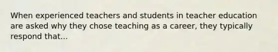 When experienced teachers and students in teacher education are asked why they chose teaching as a career, they typically respond that...