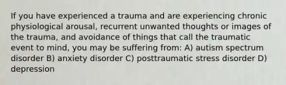 If you have experienced a trauma and are experiencing chronic physiological arousal, recurrent unwanted thoughts or images of the trauma, and avoidance of things that call the traumatic event to mind, you may be suffering from: A) autism spectrum disorder B) anxiety disorder C) posttraumatic stress disorder D) depression