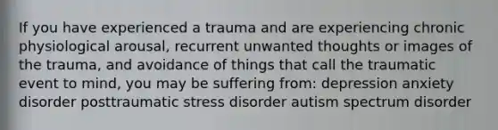 If you have experienced a trauma and are experiencing chronic physiological arousal, recurrent unwanted thoughts or images of the trauma, and avoidance of things that call the traumatic event to mind, you may be suffering from: depression anxiety disorder posttraumatic stress disorder autism spectrum disorder