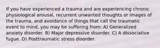 If you have experienced a trauma and are experiencing chronic physiological arousal, recurrent unwanted thoughts or images of the trauma, and avoidance of things that call the traumatic event to mind, you may be suffering from: A) Generalized anxiety disorder. B) Major depressive disorder. C) A dissociative fugue. D) Posttraumatic stress disorder.