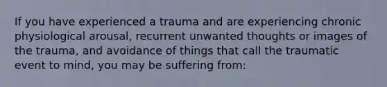 If you have experienced a trauma and are experiencing chronic physiological arousal, recurrent unwanted thoughts or images of the trauma, and avoidance of things that call the traumatic event to mind, you may be suffering from: