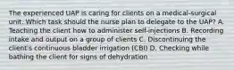 The experienced UAP is caring for clients on a medical-surgical unit. Which task should the nurse plan to delegate to the UAP? A. Teaching the client how to administer self-injections B. Recording intake and output on a group of clients C. Discontinuing the client's continuous bladder irrigation (CBI) D. Checking while bathing the client for signs of dehydration