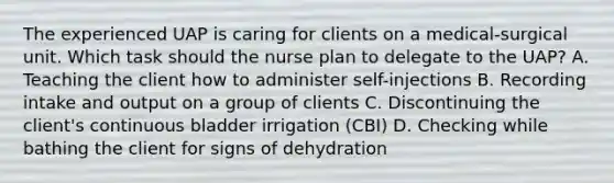 The experienced UAP is caring for clients on a medical-surgical unit. Which task should the nurse plan to delegate to the UAP? A. Teaching the client how to administer self-injections B. Recording intake and output on a group of clients C. Discontinuing the client's continuous bladder irrigation (CBI) D. Checking while bathing the client for signs of dehydration