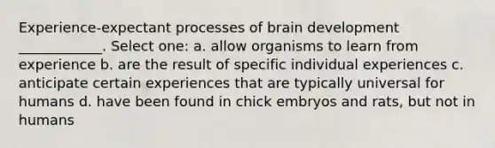 Experience-expectant processes of brain development ____________. Select one: a. allow organisms to learn from experience b. are the result of specific individual experiences c. anticipate certain experiences that are typically universal for humans d. have been found in chick embryos and rats, but not in humans