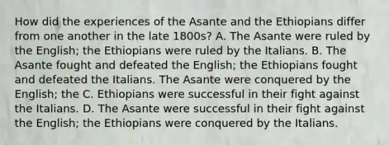 How did the experiences of the Asante and the Ethiopians differ from one another in the late 1800s? A. The Asante were ruled by the English; the Ethiopians were ruled by the Italians. B. The Asante fought and defeated the English; the Ethiopians fought and defeated the Italians. The Asante were conquered by the English; the C. Ethiopians were successful in their fight against the Italians. D. The Asante were successful in their fight against the English; the Ethiopians were conquered by the Italians.