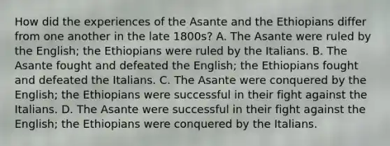 How did the experiences of the Asante and the Ethiopians differ from one another in the late 1800s? A. The Asante were ruled by the English; the Ethiopians were ruled by the Italians. B. The Asante fought and defeated the English; the Ethiopians fought and defeated the Italians. C. The Asante were conquered by the English; the Ethiopians were successful in their fight against the Italians. D. The Asante were successful in their fight against the English; the Ethiopians were conquered by the Italians.