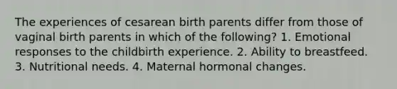 The experiences of cesarean birth parents differ from those of vaginal birth parents in which of the following? 1. Emotional responses to the childbirth experience. 2. Ability to breastfeed. 3. Nutritional needs. 4. Maternal hormonal changes.