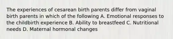 The experiences of cesarean birth parents differ from vaginal birth parents in which of the following A. Emotional responses to the childbirth experience B. Ability to breastfeed C. Nutritional needs D. Maternal hormonal changes