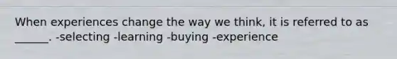 When experiences change the way we think, it is referred to as ______. -selecting -learning -buying -experience