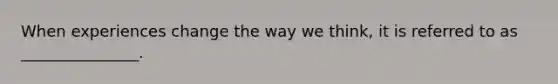 When experiences change the way we think, it is referred to as _______________.