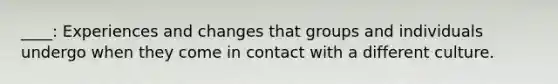 ____: Experiences and changes that groups and individuals undergo when they come in contact with a different culture.