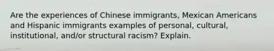 Are the experiences of Chinese immigrants, Mexican Americans and Hispanic immigrants examples of personal, cultural, institutional, and/or structural racism? Explain.