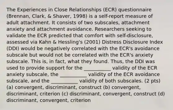 The Experiences in Close Relationships (ECR) questionnaire (Brennan, Clark, & Shaver, 1998) is a self-report measure of adult attachment. It consists of two subscales, attachment anxiety and attachment avoidance. Researchers seeking to validate the ECR predicted that comfort with self-disclosure, assessed via Kahn & Hessling's (2001) Distress Disclosure Index (DDI) would be negatively correlated with the ECR's avoidance subscale but would not be correlated with the ECR's anxiety subscale. This is, in fact, what they found. Thus, the DDI was used to provide support for the ___________ validity of the ECR anxiety subscale, the ___________ validity of the ECR avoidance subscale, and the ___________ validity of both subscales. (2 pts) (a) convergent, discriminant, construct (b) convergent, discriminant, criterion (c) discriminant, convergent, construct (d) discriminant, convergent, criterion